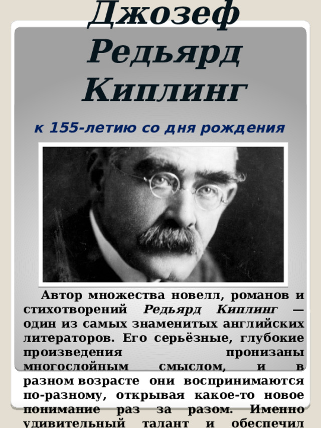 Джозеф Редьярд Киплинг к 155-летию со дня рождения  Автор множества новелл, романов и стихотворений Редьярд Киплинг — один из самых знаменитых английских литераторов. Его серьёзные, глубокие произведения пронизаны многослойным смыслом, и в разном возрасте они воспринимаются по-разному, открывая какое-то новое понимание раз за разом. Именно удивительный талант и обеспечил Киплингу всемирную известность. 
