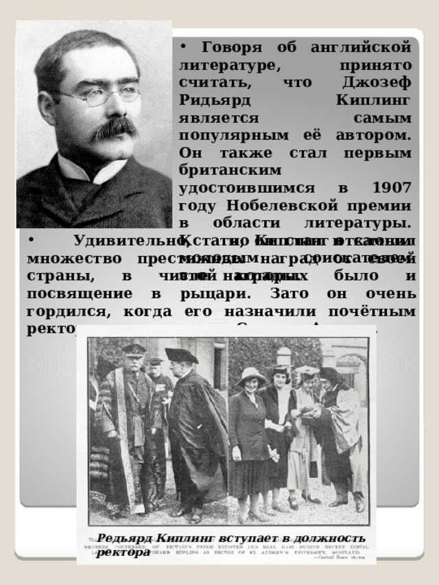  Говоря об английской литературе, принято считать, что Джозеф Ридьярд Киплинг является самым популярным её автором. Он также стал первым британским удостоившимся в 1907 году Нобелевской премии в области литературы. Кстати, он стал и самым молодым соискателем этой награды.  Удивительно, но Киплинг отклонил множество престижных наград от своей страны, в числе которых было и посвящение в рыцари. Зато он очень гордился, когда его назначили почётным ректором университета Святого Андрея. Редьярд Киплинг вступает в должность ректора 