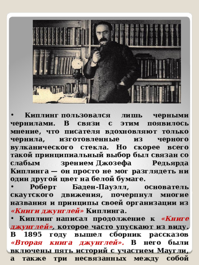 ​ Киплинг пользовался лишь черными чернилами. В связи с этим появилось мнение, что писателя вдохновляют только чернила, изготовленные из черного вулканического стекла. Но скорее всего такой принципиальный выбор был связан со слабым зрением Джозефа Редьярда Киплинга — он просто не мог разглядеть ни один другой цвет на белой бумаге. ​ Роберт Баден-Пауэлл, основатель скаутского движения, почерпнул многие названия и принципы своей организации из «Книги джунглей»  Киплинга. ​ Киплинг написал продолжение к «Книге джунглей» ,  которое часто упускают из виду. В 1895 году вышел сборник рассказов «Вторая книга джунглей». В него были включены пять историй с участием Маугли, а также три несвязанных между собой рассказа о детях, которые занимаются с животными, чтобы преодолеть трудности. 