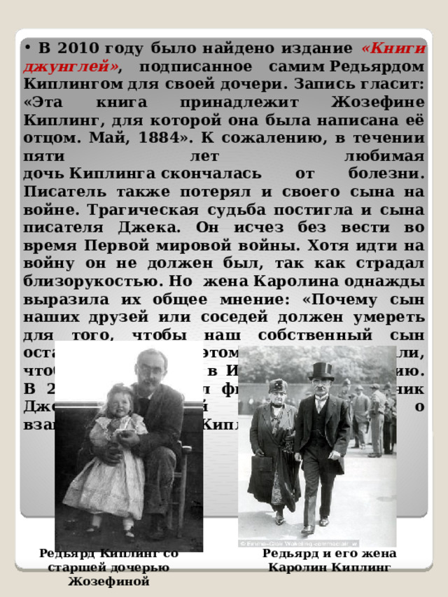  В 2010 году было найдено издание «Книги джунглей» , подписанное самим Редьярдом Киплингом для своей дочери. Запись гласит: «Эта книга принадлежит Жозефине Киплинг, для которой она была написана её отцом. Май, 1884». К сожалению, в течении пяти лет любимая дочь Киплинга скончалась от болезни. Писатель также потерял и своего сына на войне.  Трагическая судьба постигла и сына писателя Джека. Он исчез без вести во время Первой мировой войны. Хотя идти на войну он не должен был, так как страдал близорукостью. Но  жена Каролина однажды выразила их общее мнение: «Почему сын наших друзей или соседей должен умереть для того, чтобы наш собственный сын остался жив?». Поэтому они похлопотали, чтоб сына приняли в Ирландскую гвардию. В 2007 году вышел фильм «Мой мальчик Джек», который рассказывал о взаимоотношениях Киплинга с сыном.  Редьярд Киплинг со старшей дочерью Жозефиной Редьярд и его жена Каролин Киплинг 
