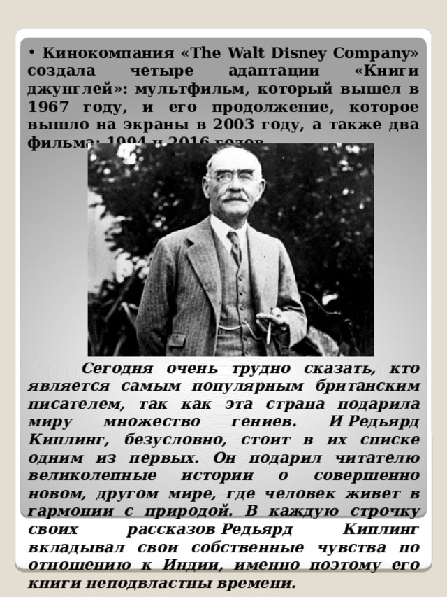  Кинокомпания «The Walt Disney Company» создала четыре адаптации «Книги джунглей»: мультфильм, который вышел в 1967 году, и его продолжение, которое вышло на экраны в 2003 году, а также два фильма: 1994 и 2016 годов.  Сегодня очень трудно сказать, кто является самым популярным британским писателем, так как эта страна подарила миру множество гениев. И Редьярд Киплинг, безусловно, стоит в их списке одним из первых. Он подарил читателю великолепные истории о совершенно новом, другом мире, где человек живет в гармонии с природой. В каждую строчку своих рассказов Редьярд Киплинг вкладывал свои собственные чувства по отношению к Индии, именно поэтому его книги неподвластны времени. 