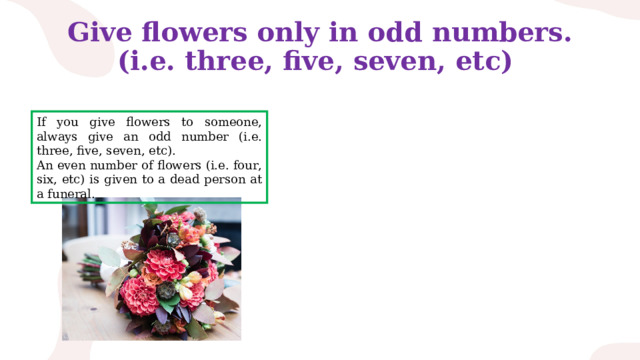 Give flowers only in odd numbers.  (i.e. three, five, seven, etc) If you give flowers to someone, always give an odd number (i.e. three, five, seven, etc). An even number of flowers (i.e. four, six, etc) is given to a dead person at a funeral. 