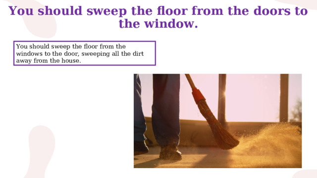 You should sweep the floor from the doors to the window. You should sweep the floor from the windows to the door, sweeping all the dirt away from the house. 