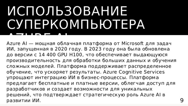 Использование суперкомпьютера Azure AI Azure AI — мощная облачная платформа от Microsoft для задач ИИ, запущенная в 2020 году. В 2023 году она была обновлена до версии с 14 400 GPU H100, что обеспечивает выдающуюся производительность для обработки больших данных и обучения сложных моделей. Платформа поддерживает распределенное обучение, что ускоряет результаты. Azure Cognitive Services упрощают интеграцию ИИ в бизнес-процессы. Платформа предлагает бесплатные и платные версии, облегчая доступ для разработчиков и создает возможности для уникальных решений, что подтверждает стратегическую роль Azure AI в развитии ИИ.  