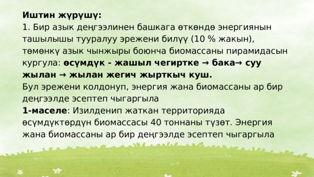 Иштин жүрүшү: 1. Бир азык деңгээлинен башкага өткөндө энергиянын ташылышы тууралуу эрежени билүү (10 % жакын), төмөнкү азык чынжыры боюнча биомассаны пирамидасын кургула: өсүмдүк - жашыл чегиртке → бака→ суу жылан → жылан жегич жырткыч куш. Бул эрежени колдонуп, энергия жана биомассаны ар бир деңгээлде эсептеп чыгаргыла 1-маселе : Изилденип жаткан территорияда өсүмдүктөрдүн биомассасы 40 тоннаны түзөт. Энергия жана биомассаны ар бир деңгээлде эсептеп чыгаргыла 