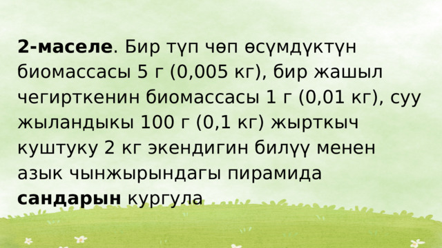 2-маселе . Бир түп чөп өсүмдүктүн биомассасы 5 г (0,005 кг), бир жашыл чегирткенин биомассасы 1 г (0,01 кг), суу жыландыкы 100 г (0,1 кг) жырткыч куштуку 2 кг экендигин билүү менен азык чынжырындагы пирамида сандарын кургула 