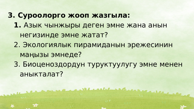 3. Суроолорго жооп жазгыла:  Азык чынжыры деген эмне жана анын негизинде эмне жатат?  Экологиялык пирамиданын эрежесинин маңызы эмнеде?  Биоценоздордун туруктуулугу эмне менен аныкталат?  Азык чынжыры деген эмне жана анын негизинде эмне жатат?  Экологиялык пирамиданын эрежесинин маңызы эмнеде?  Биоценоздордун туруктуулугу эмне менен аныкталат? 