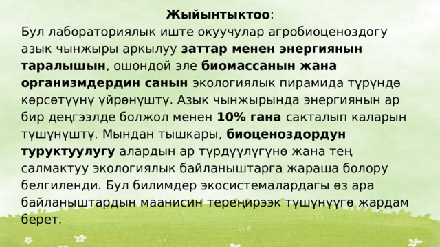Жыйынтыктоо : Бул лабораториялык иште окуучулар агробиоценоздогу азык чынжыры аркылуу заттар менен энергиянын таралышын , ошондой эле биомассанын жана организмдердин санын экологиялык пирамида түрүндө көрсөтүүнү үйрөнүштү. Азык чынжырында энергиянын ар бир деңгээлде болжол менен 10% гана сакталып каларын түшүнүштү. Мындан тышкары, биоценоздордун туруктуулугу алардын ар түрдүүлүгүнө жана тең салмактуу экологиялык байланыштарга жараша болору белгиленди. Бул билимдер экосистемалардагы өз ара байланыштардын маанисин тереңирээк түшүнүүгө жардам берет. 