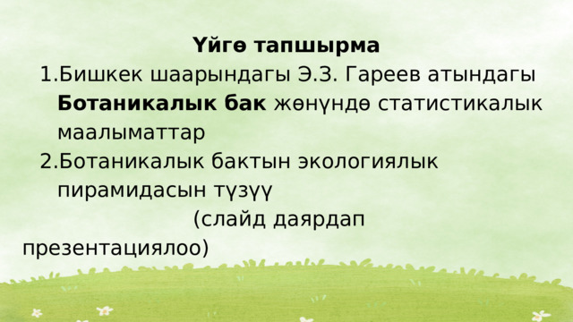 Үйгө тапшырма Бишкек шаарындагы Э.З. Гареев атындагы Ботаникалык бак жөнүндө статистикалык маалыматтар Ботаникалык бактын экологиялык пирамидасын түзүү Бишкек шаарындагы Э.З. Гареев атындагы Ботаникалык бак жөнүндө статистикалык маалыматтар Ботаникалык бактын экологиялык пирамидасын түзүү  (слайд даярдап презентациялоо) 