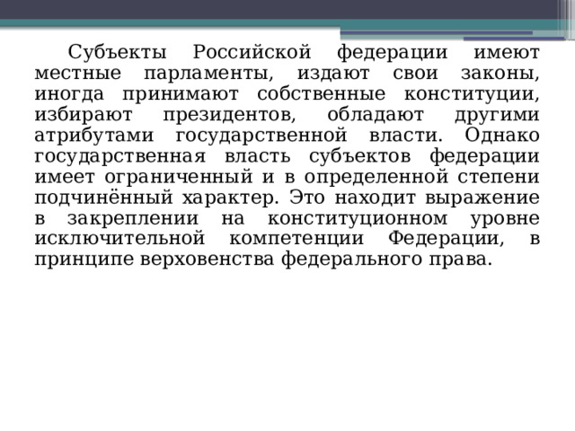 Субъекты Российской федерации имеют местные парламенты, издают свои законы, иногда принимают собственные конституции, избирают президентов, обладают другими атрибутами государственной власти. Однако государственная власть субъектов федерации имеет ограниченный и в определенной степени подчинённый характер. Это находит выражение в закреплении на конституционном уровне исключительной компетенции Федерации, в принципе верховенства федерального права. 