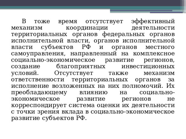В тоже время отсутствует эффективный механизм координации деятельности территориальных органов федеральных органов исполнительной власти, органов исполнительной власти субъектов РФ и органов местного самоуправления, направленный на комплексное социально-экономическое развитие регионов, создание благоприятных инвестиционных условий. Отсутствует также механизм ответственности территориальных органов за исполнение возложенных на них полномочий. Их преобладающему влиянию на социально-экономическое развитие регионов не корреспондирует система оценки их деятельности с точки зрения вклада в социально-экономическое развитие субъектов РФ. 