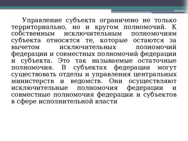 Управление субъекта ограничено не только территориально, но и кругом полномочий. К собственным исключительным полномочиям субъекта относятся те, которые остаются за вычетом исключительных полномочий федерации и совместных полномочий федерации и субъекта. Это так называемые остаточные полномочия. В субъектах федерации могут существовать отделы и управления центральных министерств и ведомств. Они осуществляют исключительные полномочия федерации и совместные полномочия федерации и субъектов в сфере исполнительной власти  