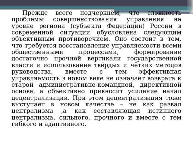 Прежде всего подчеркнём, что сложность проблемы совершенствования управления на уровне региона (субъекта Федерации) России в современной ситуации обусловлена следующим объективным противоречием. Оно состоит в том, что требуется восстановление управляемости всеми общественными процессами, формирование достаточно прочной вертикали государственной власти и использование твёрдых и чётких методов руководства, вместе с тем эффективная управляемость в новом веке не означает возврата к старой административно-командной, директивной основе, а объективно привносит усиление начал децентрализации. При этом децентрализация тоже выступает в новом качестве – не как развал централизма ,а как составляющая истинного централизма, сильного, прочного и вместе с тем гибкого и адаптивного. 