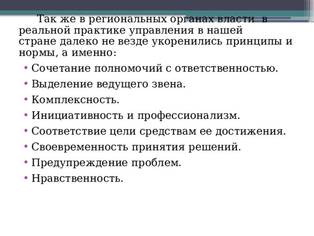 Так же в региональных органах власти  в реальной практике управления в нашей стране далеко не везде укоренились принципы и нормы, а именно: Сочетание полномочий с ответственностью. Выделение ведущего звена. Комплексность. Инициативность и профессионализм. Соответствие цели средствам ее достижения. Своевременность принятия решений. Предупреждение проблем. Нравственность. 