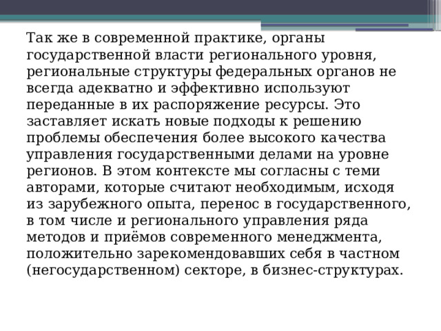 Так же в современной практике, органы государственной власти регионального уровня, региональные структуры федеральных органов не всегда адекватно и эффективно используют переданные в их распоряжение ресурсы. Это заставляет искать новые подходы к решению проблемы обеспечения более высокого качества управления государственными делами на уровне регионов. В этом контексте мы согласны с теми авторами, которые считают необходимым, исходя из зарубежного опыта, перенос в государственного, в том числе и регионального управления ряда методов и приёмов современного менеджмента, положительно зарекомендовавших себя в частном (негосударственном) секторе, в бизнес-структурах. 
