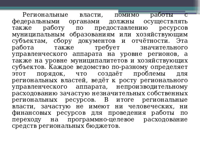 Региональные власти, помимо работы с федеральными органами должны осуществлять также работу по предоставлению ресурсов муниципальным образованиям или хозяйствующим субъектам, сбору документов и отчётности. Эта работа также требует значительного управленческого аппарата на уровне регионов, а также на уровне муниципалитетов и хозяйствующих субъектов. Каждое ведомство по-разному определяет этот порядок, что создаёт проблемы для региональных властей, ведёт к росту регионального управленческого аппарата, непроизводительному расходованию зачастую незначительных собственных региональных ресурсов. В итоге региональные власти, зачастую не имеют ни человеческих, ни финансовых ресурсов для проведения работы по переходу на программно-целевое расходование средств региональных бюджетов. 