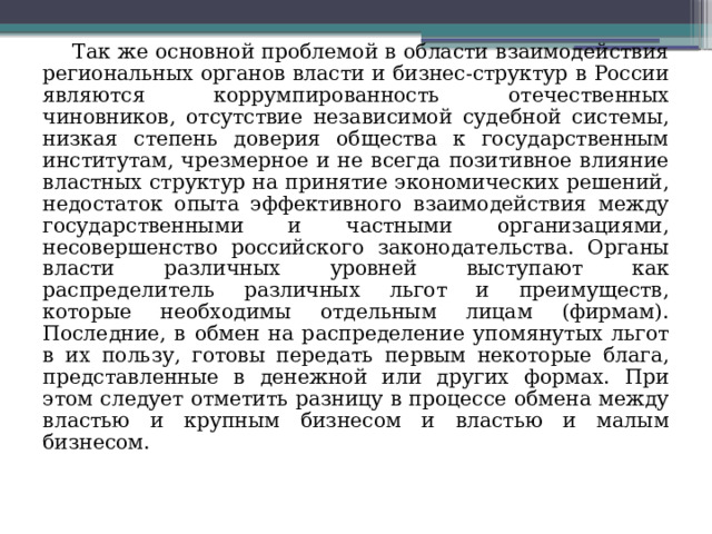 Так же основной проблемой в области взаимодействия региональных органов власти и бизнес-структур в России являются коррумпированность отечественных чиновников, отсутствие независимой судебной системы, низкая степень доверия общества к государственным институтам, чрезмерное и не всегда позитивное влияние властных структур на принятие экономических решений, недостаток опыта эффективного взаимодействия между государственными и частными организациями, несовершенство российского законодательства. Органы власти различных уровней выступают как распределитель различных льгот и преимуществ, которые необходимы отдельным лицам (фирмам). Последние, в обмен на распределение упомянутых льгот в их пользу, готовы передать первым некоторые блага, представленные в денежной или других формах. При этом следует отметить разницу в процессе обмена между властью и крупным бизнесом и властью и малым бизнесом. 