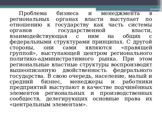 Проблема бизнеса и менеджмента в региональных органах власти выступает по отношению к государству как часть системы органов государственной власти, взаимодействующая с ним на общих с федеральными структурами принципах. С другой стороны, они сами являются «правящей группой», выступающей центром регионального политико-административного рынка. При этом региональные властные структуры воспроизводят вышеописанную двойственность федерального государства. В свою очередь, население, малый и средний бизнес, менеджеры и работники предприятий выступают в качестве подчинённых элементов региональных и производственных сообществ, делегирующих основные права их «центральным элементам». 