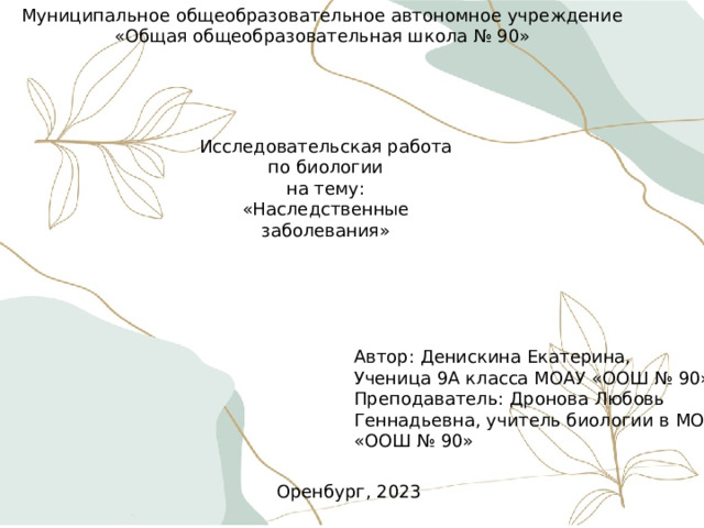 Муниципальное общеобразовательное автономное учреждение «Общая общеобразовательная школа № 90» Исследовательская работа по биологии на тему: «Наследственные заболевания» Наследственные заболевания. Автор: Денискина Екатерина, Ученица 9А класса МОАУ «ООШ № 90» Преподаватель: Дронова Любовь Геннадьевна, учитель биологии в МОАУ «ООШ № 90» Оренбург, 2023 