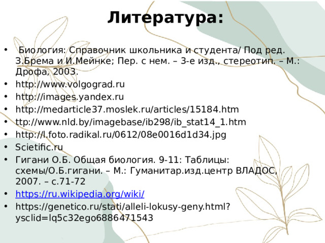 Литература:  Биология: Справочник школьника и студента/ Под ред. З.Брема и И.Мейнке; Пер. с нем. – 3-е изд., стереотип. – М.: Дрофа, 2003. http://www.volgograd.ru http://images.yandex.ru http://medarticle37.moslek.ru/articles/15184.htm ttp://www.nld.by/imagebase/ib298/ib_stat14_1.htm http://l.foto.radikal.ru/0612/08e0016d1d34.jpg Scietific.ru Гигани О.Б. Общая биология. 9-11: Таблицы: схемы/О.Б.гигани. – М.: Гуманитар.изд.центр ВЛАДОС, 2007. – с.71-72 https://ru.wikipedia.org/wiki / https://genetico.ru/stati/alleli-lokusy-geny.html?ysclid=lq5c32ego6886471543 