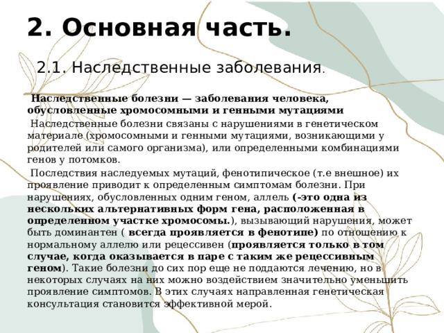 2. Основная часть.  2.1. Наследственные заболевания .  Наследственные болезни — заболевания человека, обусловленные хромосомными и генными мутациями  Наследственные болезни связаны с нарушениями в генетическом материале (хромосомными и генными мутациями, возникающими у родителей или самого организма), или определенными комбинациями генов у потомков.  Последствия наследуемых мутаций, фенотипическое (т.е внешное) их проявление приводит к определенным симптомам болезни. При нарушениях, обусловленных одним геном, аллель (-это одна из нескольких альтернативных форм гена, расположенная в определенном участке хромосомы. ), вызывающий нарушения, может быть доминантен (  всегда проявляется в фенотипе) по отношению к нормальному аллелю или рецессивен ( проявляется только в том случае, когда оказывается в паре с таким же рецессивным геном ). Такие болезни до сих пор еще не поддаются лечению, но в некоторых случаях на них можно воздействием значительно уменьшить проявление симптомов. В этих случаях направленная генетическая консультация становится эффективной мерой. 