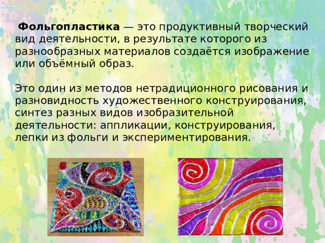  Фольгопластика — это продуктивный творческий вид деятельности, в результате которого из разнообразных материалов создаётся изображение или объёмный образ.     Это один из методов нетрадиционного рисования и разновидность художественного конструирования, синтез разных видов изобразительной деятельности: аппликации, конструирования, лепки из фольги и экспериментирования.   