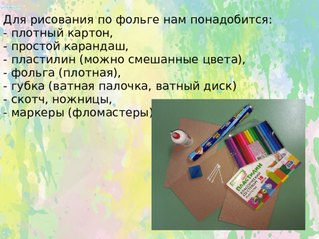 Для рисования по фольге нам понадобится:  - плотный картон,  - простой карандаш,  - пластилин (можно смешанные цвета),  - фольга (плотная),  - губка (ватная палочка, ватный диск)  - скотч, ножницы,  - маркеры (фломастеры).      