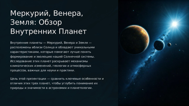  Меркурий, Венера, Земля: Обзор Внутренних Планет Внутренние планеты — Меркурий, Венера и Земля — расположены вблизи Солнца и обладают уникальными характеристиками, которые помогают лучше понять формирование и эволюцию нашей Солнечной системы. Исследование этих планет раскрывает механизмы климатических изменений, геологии и атмосферных процессов, важных для науки и практики. Цель этой презентации — сравнить ключевые особенности и отличия этих трех планет, чтобы углубить понимание их природы и значимости в астрономии и планетологии. 