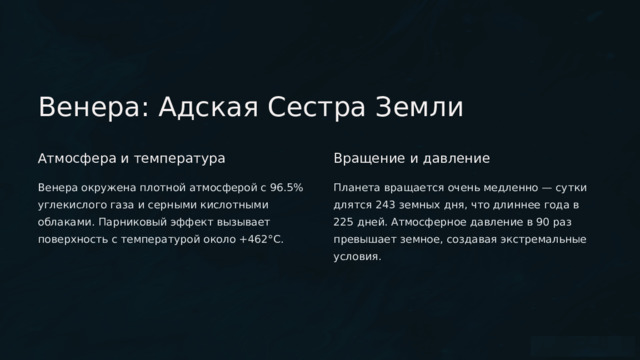  Венера: Адская Сестра Земли Атмосфера и температура Вращение и давление Венера окружена плотной атмосферой с 96.5% углекислого газа и серными кислотными облаками. Парниковый эффект вызывает поверхность с температурой около +462°C. Планета вращается очень медленно — сутки длятся 243 земных дня, что длиннее года в 225 дней. Атмосферное давление в 90 раз превышает земное, создавая экстремальные условия. 