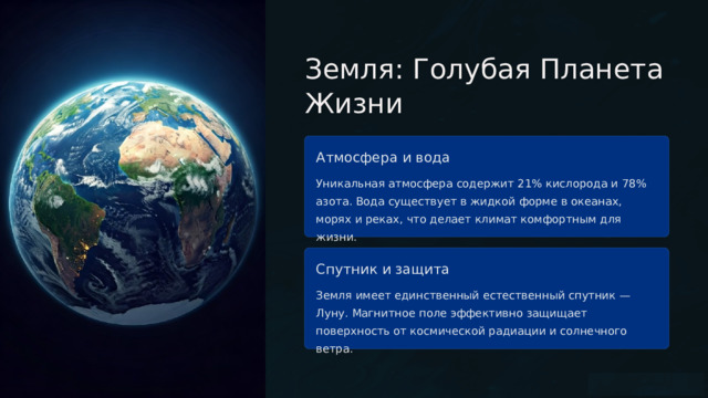  Земля: Голубая Планета Жизни Атмосфера и вода Уникальная атмосфера содержит 21% кислорода и 78% азота. Вода существует в жидкой форме в океанах, морях и реках, что делает климат комфортным для жизни. Спутник и защита Земля имеет единственный естественный спутник — Луну. Магнитное поле эффективно защищает поверхность от космической радиации и солнечного ветра. 