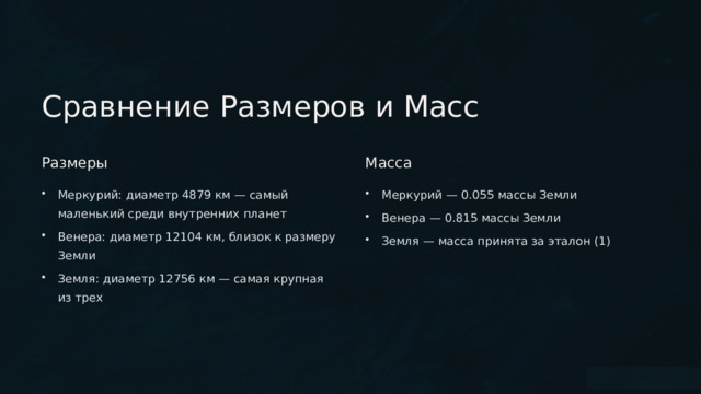  Сравнение Размеров и Масс Размеры Масса Меркурий: диаметр 4879 км — самый маленький среди внутренних планет Меркурий — 0.055 массы Земли Венера — 0.815 массы Земли Венера: диаметр 12104 км, близок к размеру Земли Земля — масса принята за эталон (1) Земля: диаметр 12756 км — самая крупная из трех 