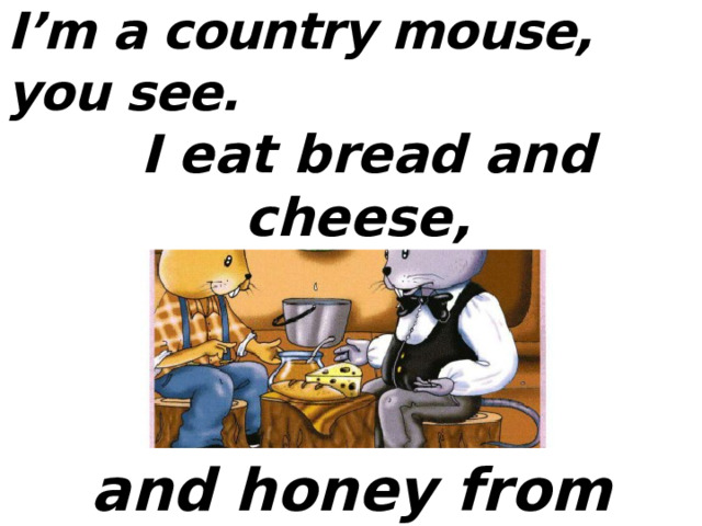 I’m a country mouse, you see.  I eat bread and cheese,  and honey from bees. 