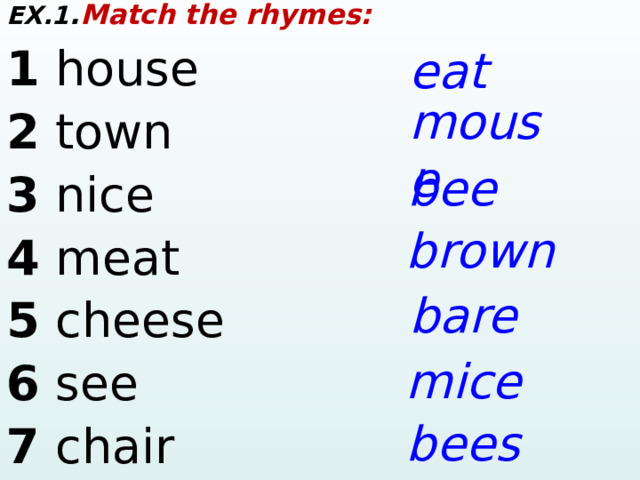 EX.1 . Match the rhymes: 1 house     2 town        3 nice        4 meat     5 cheese      6 see     7 chair     eat mouse bee brown bare mice bees  