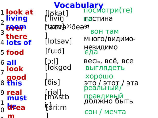 Vocabulary look at 1 2 3 4 5 6 7 8 9 10 11 [lʊkət] посмотри(те) на [ˈliviŋ ru:m] living room гостиная [ˈəʊvə (r) ðeə (r) ] вон там over there [lɒtsəv] lots of много  /  видимо-невидимо [fu:d] еда food [ɔ:l] весь, всё, все all [lʊkgʊd] выглядеть хорошо look good [ðis] это / этот / эта this реальный  /  правдивый real [riəl] должно быть [mʌstbi:] must be dream [dri:m] сон / мечта 
