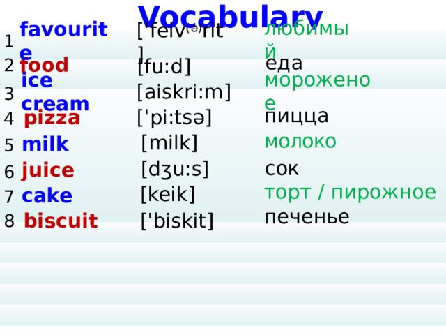 Vocabulary 1 2 3 4 5 6 7 8 favourite [ˈfeiv (ə) rit] любимый         еда food [fu:d] [aiskri:m] ice cream мороженое [ˈpi:tsə] pizza пицца молоко milk [milk] сок [dʒu:s] juice торт / пирожное [keik] cake печенье [ˈbiskit] biscuit 