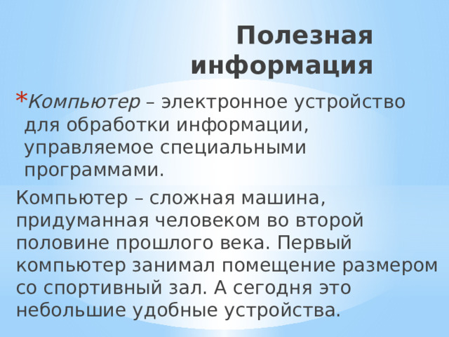 Полезная информация Компьютер – электронное устройство для обработки информации, управляемое специальными программами. Компьютер – сложная машина, придуманная человеком во второй половине прошлого века. Первый компьютер занимал помещение размером со спортивный зал. А сегодня это небольшие удобные устройства. 
