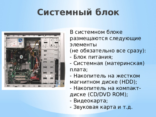 Системный блок   В системном блоке размещаются следующие элементы  (не обязательно все сразу): - Блок питания; - Системная (материнская) плата; - Накопитель на жестком магнитном диске (HDD); - Накопитель на компакт-диске (CD/DVD ROM); - Видеокарта; - Звуковая карта и т.д. 