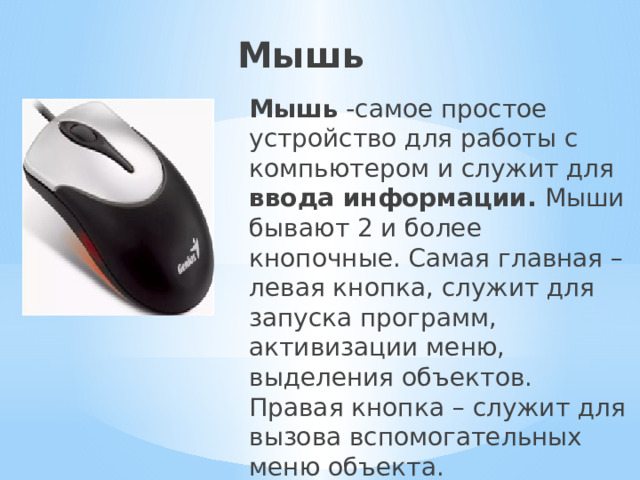 Мышь Мышь -самое простое устройство для работы с компьютером и служит для ввода информации. Мыши бывают 2 и более кнопочные. Самая главная – левая кнопка, служит для запуска программ, активизации меню, выделения объектов. Правая кнопка – служит для вызова вспомогательных меню объекта. 