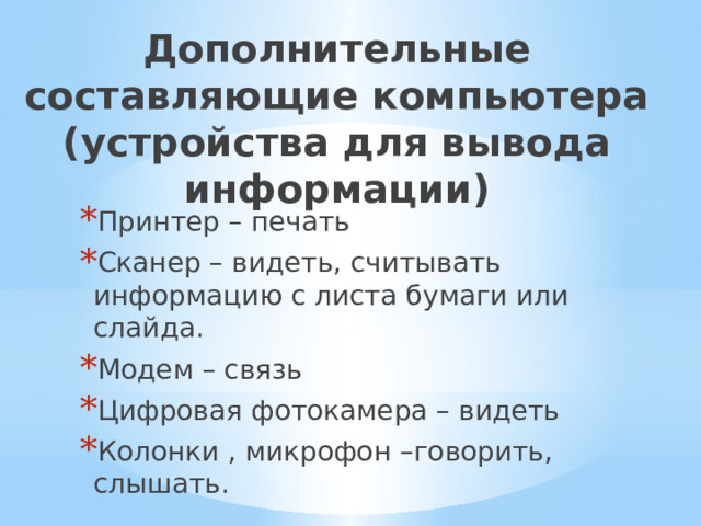 Дополнительные составляющие компьютера (устройства для вывода информации) Принтер – печать Сканер – видеть, считывать информацию с листа бумаги или слайда. Модем – связь Цифровая фотокамера – видеть Колонки , микрофон –говорить, слышать. 