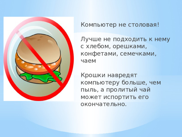 Компьютер не столовая!   Лучше не подходить к нему с хлебом, орешками, конфетами, семечками, чаем   Крошки навредят компьютеру больше, чем пыль, а пролитый чай может испортить его окончательно. 