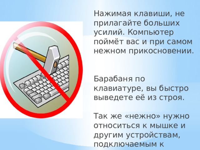 Нажимая клавиши, не прилагайте больших усилий. Компьютер поймёт вас и при самом нежном прикосновении.   Барабаня по клавиатуре, вы быстро выведете её из строя.   Так же «нежно» нужно относиться к мышке и другим устройствам, подключаемым к компьютеру. 