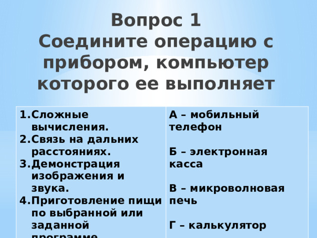 Вопрос 1  Соедините операцию с прибором, компьютер которого ее выполняет Сложные вычисления. Связь на дальних расстояниях. Демонстрация изображения и звука. Приготовление пищи по выбранной или заданной программе. Учет и продажа товаров. А – мобильный телефон  Б – электронная касса  В – микроволновая печь  Г – калькулятор  Д - телевизор 