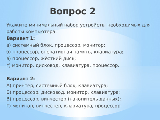 Вопрос 2   Укажите минимальный набор устройств, необходимых для работы компьютера: Вариант 1: а) системный блок, процессор, монитор; б) процессор, оперативная память, клавиатура; в) процессор, жёсткий диск; г) монитор, дисковод, клавиатура, процессор. Вариант 2: А) принтер, системный блок, клавиатура; Б) процессор, дисковод, монитор, клавиатура; В) процессор, винчестер (накопитель данных); Г) монитор, винчестер, клавиатура, процессор. 