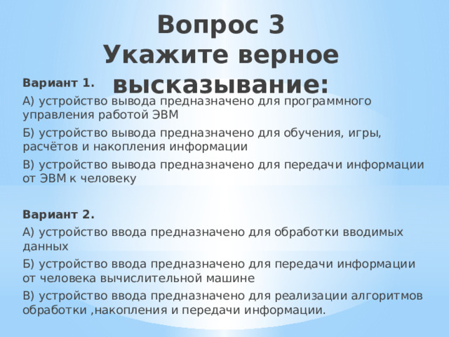 Вопрос 3  Укажите верное высказывание:   Вариант 1. А) устройство вывода предназначено для программного управления работой ЭВМ Б) устройство вывода предназначено для обучения, игры, расчётов и накопления информации В) устройство вывода предназначено для передачи информации от ЭВМ к человеку Вариант 2. А) устройство ввода предназначено для обработки вводимых данных Б) устройство ввода предназначено для передачи информации от человека вычислительной машине В) устройство ввода предназначено для реализации алгоритмов обработки ,накопления и передачи информации. 