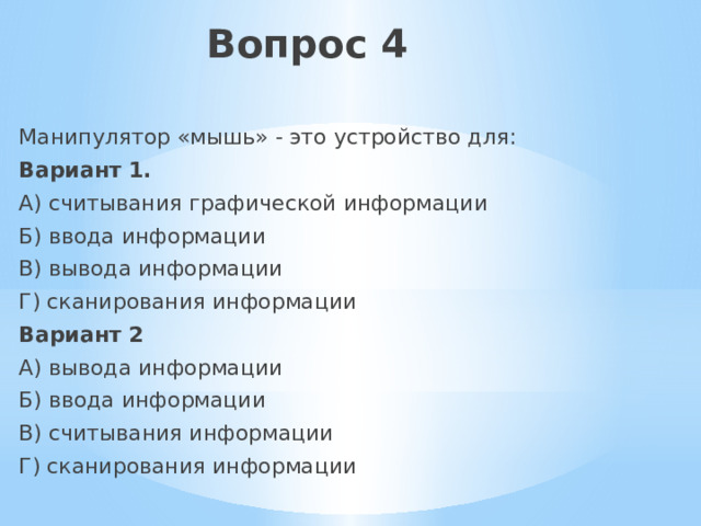 Вопрос 4 Манипулятор «мышь» - это устройство для: Вариант 1. А) считывания графической информации Б) ввода информации В) вывода информации Г) сканирования информации Вариант 2 А) вывода информации Б) ввода информации В) считывания информации Г) сканирования информации 