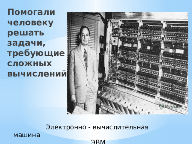 Помогали человеку решать задачи, требующие сложных вычислений  Электронно - вычислительная машина  ЭВМ 