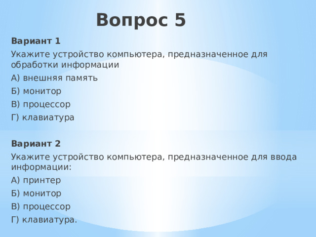 Вопрос 5 Вариант 1 Укажите устройство компьютера, предназначенное для обработки информации А) внешняя память Б) монитор В) процессор Г) клавиатура Вариант 2 Укажите устройство компьютера, предназначенное для ввода информации: А) принтер Б) монитор В) процессор Г) клавиатура. 