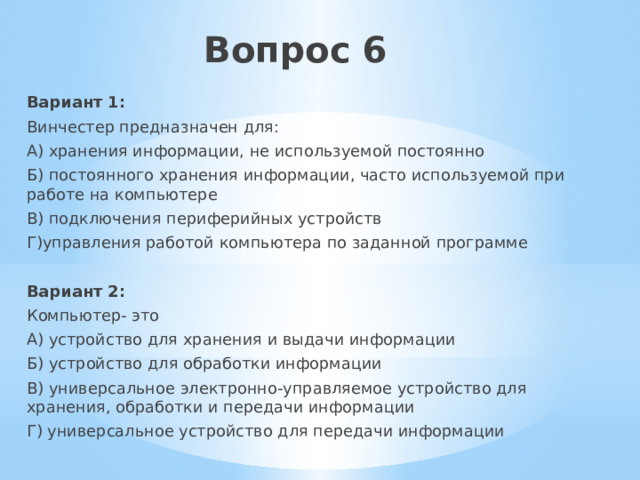 Вопрос 6   Вариант 1: Винчестер предназначен для: А) хранения информации, не используемой постоянно Б) постоянного хранения информации, часто используемой при работе на компьютере В) подключения периферийных устройств Г)управления работой компьютера по заданной программе Вариант 2: Компьютер- это А) устройство для хранения и выдачи информации Б) устройство для обработки информации В) универсальное электронно-управляемое устройство для хранения, обработки и передачи информации Г) универсальное устройство для передачи информации 