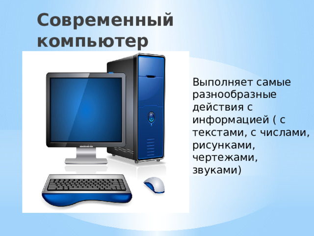 Современный компьютер Выполняет самые разнообразные действия с информацией ( с текстами, с числами, рисунками, чертежами, звуками) 