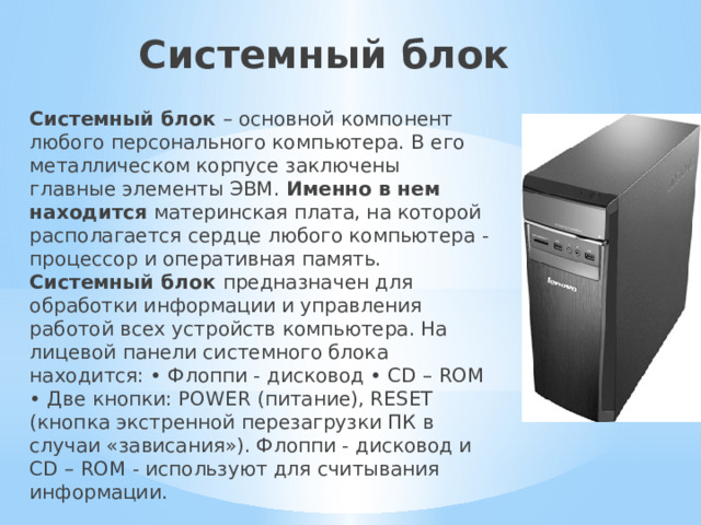 Системный блок Системный блок – основной компонент любого персонального компьютера. В его металлическом корпусе заключены главные элементы ЭВМ. Именно в нем находится материнская плата, на которой располагается сердце любого компьютера - процессор и оперативная память. Системный блок предназначен для обработки информации и управления работой всех устройств компьютера. На лицевой панели системного блока находится: • Флоппи - дисковод • CD – ROM • Две кнопки: POWER (питание), RESET (кнопка экстренной перезагрузки ПК в случаи «зависания»). Флоппи - дисковод и CD – ROM - используют для считывания информации. 
